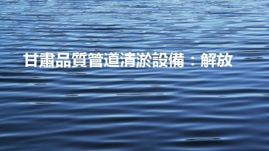 甘肅品質管道清淤設備：解放城市疏通之難，助力水環(huán)境煥然一新！